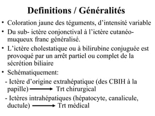 Definitions / Généralités
• Coloration jaune des téguments, d’intensité variable
• Du sub- ictère conjonctival à l’ictère cutanéomuqueux franc généralisé.
• L’ictère cholestatique ou à bilirubine conjuguée est
provoqué par un arrêt partiel ou complet de la
sécrétion biliaire
• Schématiquement:
- Ictère d’origine extrahépatique (des CBIH à la
papille)
Trt chirurgical
- Ictères intrahépatiques (hépatocyte, canalicule,
ductule)
Trt médical

 