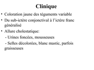 Clinique
• Coloration jaune des téguments variable
• Du sub-ictère conjonctival à l’ictère franc
généralisé
• Allure cholestatique:
- Urines foncées, mousseuses
- Selles décolorées, blanc mastic, parfois
graisseuses

 