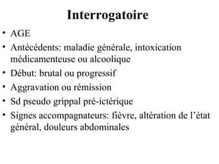 Interrogatoire
• AGE
• Antécédents: maladie générale, intoxication
médicamenteuse ou alcoolique
• Début: brutal ou progressif
• Aggravation ou rémission
• Sd pseudo grippal pré-ictérique
• Signes accompagnateurs: fièvre, altération de l’état
général, douleurs abdominales

 