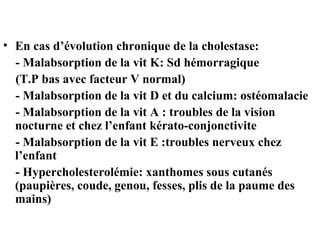 • En cas d’évolution chronique de la cholestase:
- Malabsorption de la vit K: Sd hémorragique
(T.P bas avec facteur V normal)
- Malabsorption de la vit D et du calcium: ostéomalacie
- Malabsorption de la vit A : troubles de la vision
nocturne et chez l’enfant kérato-conjonctivite
- Malabsorption de la vit E :troubles nerveux chez
l’enfant
- Hypercholesterolémie: xanthomes sous cutanés
(paupières, coude, genou, fesses, plis de la paume des
mains)

 