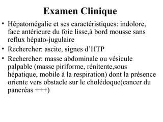 Examen Clinique
• Hépatomégalie et ses caractéristiques: indolore,
face antérieure du foie lisse,à bord mousse sans
reflux hépato-jugulaire
• Rechercher: ascite, signes d’HTP
• Rechercher: masse abdominale ou vésicule
palpable (masse piriforme, rénitente,sous
hépatique, mobile à la respiration) dont la présence
oriente vers obstacle sur le cholédoque(cancer du
pancréas +++)

 