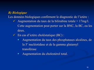B) Biologique
Les données biologiques confirment le diagnostic de l’ictère :
    Augmentation du taux de la bilirubine totale > 17mg/l.
       Cette augmentation peut porter sur la BNC, la BC, ou les
       deux.
    En cas d’ictère choléstatique (BC) :
        Augmentation du taux des phosphatases alcalines, de
          la 5’ nucléotidase et de la gamma glutamyl
          transférase
        Augmentation du cholestérol total.



                                                          16
 