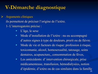 V-Démarche diagnostique
 Arguments cliniques
  ils permettent de préciser l’origine de l’ictère.
  1- L’interrogatoire précise :
           L’âge, le sexe
           Mode d’installation de l’ictère : nu ou accompagné
              d’autres signes à type de douleurs, prurit ou de fièvre.
           Mode de vie et facteurs de risque: profession à risque,
              toxicomanie, alcool, homosexualité, tatouage, soins
              dentaires, acupuncture,, consommation de fèves,
           Les antécédents: d’ intervention chirurgicale, prise
              médicamenteuse, transfusion, hémodialysées, notion
              d’épidémie, d’ictère ou de cas similaire dans la famille
                                                                    20
 