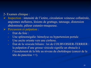 2- Examen clinique :
 Inspection : intensité de l’ictère, circulation veineuse collatérale,
    angiomes stellaires, lésions de grattage, tatouage, distension
    abdominale, pâleur cutanéo-muqueuse.
 Percussion et palpation :
    - Etat du foie :
    - Une splénomégalie: hémolyse ou hypertension portale
    - Une ascite oriente vers une cirrhose.
    - État de la vésicule biliaire : loi de COURVOISIER-TERRIER :
       la palpation d’une grosse vésicule signifie un obstacle à
       l’écoulement de la bile au niveau du cholédoque (cancer de la
       tête du pancréas ++).


                                                                  21
 