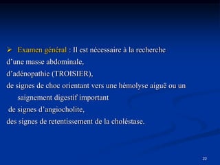  Examen général : Il est nécessaire à la recherche
d’une masse abdominale,
d’adénopathie (TROISIER),
de signes de choc orientant vers une hémolyse aiguë ou un
   saignement digestif important
de signes d’angiocholite,
des signes de retentissement de la choléstase.



                                                            22
 