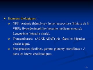  Examens biologiques :
   o NFS : Anémie (hémolyse); hyperleucocytose (lithiase de la
      VBP); Hyperéosinophilie (hépatite médicamenteuse);
      Leucopénie (hépatite virale).
   o Transaminases: (ALAT, ASAT) très dans les hépatites
      virales aiguë.
   o Phosphatases alcalines, gamma glutamyl transférase :
      dans les ictères choléstatiques.



                                                            23
 