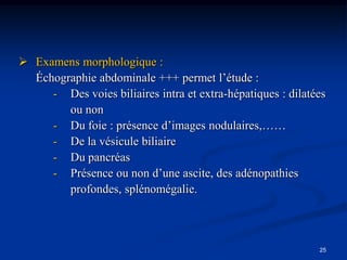  Examens morphologique :
  Échographie abdominale +++ permet l’étude :
     - Des voies biliaires intra et extra-hépatiques : dilatées
        ou non
     - Du foie : présence d’images nodulaires,……
     - De la vésicule biliaire
     - Du pancréas
     - Présence ou non d’une ascite, des adénopathies
        profondes, splénomégalie.



                                                             25
 