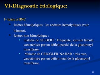 VI-Diagnostic étiologique:

1- Ictère à BNC
   •   Ictères hémolytiques : les anémies hémolytiques (voir
       hémato).
   •   Ictères non hémolytique :
            maladie de GILBERT : Fréquente, souvent latente
               caractérisée par un déficit partiel de la glucuronyl
               transférase.
            Maladie de CRIGGLER-NAJJAR : très rare,
               caractérisée par un déficit total de la glucuronyl
               transférase.

                                                                  29
 