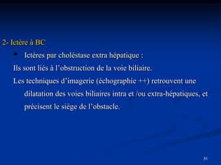 2- Ictère à BC
   •   Ictères par choléstase extra hépatique :
   Ils sont liés à l’obstruction de la voie biliaire.
   Les techniques d’imagerie (échographie ++) retrouvent une
       dilatation des voies biliaires intra et /ou extra-hépatiques, et
       précisent le siège de l’obstacle.




                                                                     31
 