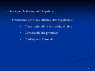 •Ictères par choléstase intra hépatique :

   - Obstruction des voies biliaires intra hépatiques :

              Cancer primitif ou secondaire du foie

              Cirrhose biliaire primitive

              Cholangite sclérosante




                                                          35
 