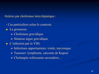 •Ictères par choléstase intra hépatique :

 - Cas particuliers selon le contexte
  La grossesse:

      Choléstase gravidique

      Stéatose aigue gravidique

  L’infection par le VIH:

      Infections opportunistes: virale, mycosique

      Tumeurs: lymphome, sarcome de Kaposi

      Cholangite sclérosante secondaire…




                                                     36
 