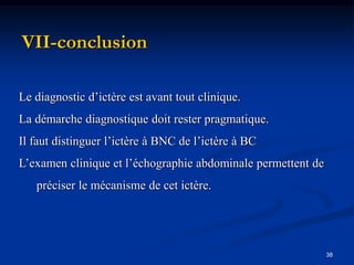 VII-conclusion

Le diagnostic d’ictère est avant tout clinique.
La démarche diagnostique doit rester pragmatique.
Il faut distinguer l’ictère à BNC de l’ictère à BC
L’examen clinique et l’échographie abdominale permettent de
   préciser le mécanisme de cet ictère.




                                                              38
 