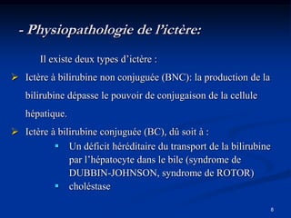 - Physiopathologie de l’ictère:
       Il existe deux types d’ictère :
 Ictère à bilirubine non conjuguée (BNC): la production de la
   bilirubine dépasse le pouvoir de conjugaison de la cellule
   hépatique.
 Ictère à bilirubine conjuguée (BC), dû soit à :
           Un déficit héréditaire du transport de la bilirubine
              par l’hépatocyte dans le bile (syndrome de
              DUBBIN-JOHNSON, syndrome de ROTOR)
           choléstase

                                                                   8
 