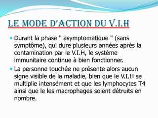 Le mode d’action du V.I.HDurant la phase " asymptomatique " (sans symptôme), qui dure plusieurs années après la contamination par le V.I.H, le système immunitaire continue à bien fonctionner. La personne touchée ne présente alors aucun signe visible de la maladie, bien que le V.I.H se multiplie intensément et que les lymphocytes T4  ainsi que le les macrophages soient détruits en nombre. 