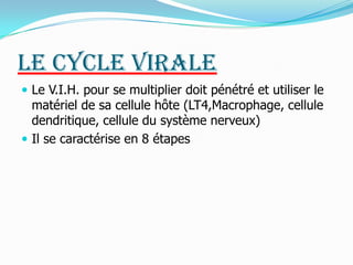 Le cycle virale Le V.I.H. pour se multiplier doit pénétré et utiliser le matériel de sa cellule hôte (LT4,Macrophage, cellule dendritique, cellule du système nerveux) Il se caractérise en 8 étapes 