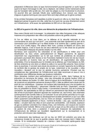 préparation d’offensives dans ce type d’environnement pourrait apporter un autre regard
     quant à la façon d’envisager la ville, de s’y déplacer, de l’utiliser contre l’adversaire plutôt
     que de l’accepter telle qu’elle est, d’en subir les pièges ou d’en bouleverser la structure.
     Ce pourrait être par exemple l’étude plus systématique d’un recours aux réseaux
     d’égouts et gaines techniques (ces savoir-faire sont déjà utilisés par le génie combat).

     Si les armées françaises sont appelées à porter la guerre en ville ou à y faire face, il faut
     également penser la guerre à la ville, cette fois d’un point de vue plus directement centré
     sur l’infrastructure ; et là aussi, les spécialistes du SID ont un rôle à jouer.


     Le SID et la guerre à la ville, dans une démarche de préparation de l’infrastructure.

     Deux axes d’étude sont à envisager : la préparation des villes françaises à des attaques
     massives et la préparation des villes à de possibles actions de guérilla urbaine.

     Si l’on se réfère au Livre blanc sur la défense et la sécurité nationale et aux
     commentaires de ceux qui l’ont écrit 10, une unanimité s’est faite rapidement au sein de la
     commission pour considérer qu’il ne fallait écarter ni le schéma des « petites guerres »,
     ni celui d’un conflit majeur. Par ailleurs New York, Londres et Madrid ont connu des
     attentats majeurs. C’est à l’aune de ces deux éléments qu’il a été choisi de se pencher
     sur l’éventualité d’attaques de grande ampleur sur les villes.
     Nombreux sont aujourd’hui les urbanistes et les planificateurs à militer pour une
     densification du tissu urbain, particulièrement en Région parisienne. Ils appuient
     notamment leur argumentation sur le fait que nombre de problèmes de circulation
     pendulaire pourraient être résolus si les Franciliens habitaient moins loin de leur travail.
     C’est peut-être un truisme mais qui dit densification, dit augmentation des cibles
     potentielles. D’où la nécessité pour le ministère de la défense, par l’intermédiaire du SID,
     de faire entendre sa voix dans un débat où celle-ci ne saurait être absente. Sans tomber
     dans la psychose, il convient sans doute de prendre en compte l’approche de la défense
     du territoire dès la genèse de projets de ce type, notamment si de nouvelles « villes
     nouvelles » devaient voir le jour en grande couronne parisienne. D’autant que les
     compétences des spécialistes de l’infrastructure sont déjà reconnues et ceux-ci mis à
     contribution pour différentes études par plusieurs institutions.
     Deux domaines méritent plus particulièrement qu’on s’y arrête, dans l’optique de la
     prévention du terrorisme de masse : celui des immeubles de grande hauteur (IGH) et
     celui des réseaux de fluides. En effet, dans la logique de la densification, il est envisagé
     de construire en périphérie parisienne plusieurs IGH. L’idée se défend sans doute tant du
     point de vue urbanistique – proposer une surface utile importante pour une occupation au
     sol réduite – qu’architectural – pérenniser l’identité forte de Paris. Cependant, compte
     tenu du précédent du World Trade Center, il conviendrait d’associer, lors de la phase de
     conception, les spécialistes du SID qui mènent en permanence des études sur les effets
     des armes et pourraient utilement apporter leur expertise car, sauf erreur, des urbanistes
     contemporains tels Camillo Sitte ou Le Corbusier ne se sont jamais penchés sur le sujet.
     On peut estimer que les progrès du développement durable permettront un jour aux villes
     d’être quasiment autosuffisantes, tout au moins en énergie ; cependant la question des
     réseaux nécessite également un focus : nombre de fluides – eau, gaz, courants forts et
     faibles – circulent dans les villes et sont autant de vulnérabilités ; soit directes, explosion
     de gaz ou pollution volontaire d’un réseau d’eau, soit indirectes, une coupure de courant
     paralysant toute l’activité. Même si les scenarii de ce type ont pu être prévus en matière
     de gestion de crise, donc a posteriori, il serait utile d’associer les spécialistes de
     l’infrastructure de défense qui travaillent régulièrement sur le durcissement et la
     protection anti-intrusion des installations.

     Les événements des banlieues qui ont eu lieu en 2005 ont entraîné une prise de
     conscience brutale de ce que la guérilla urbaine était une menace dont il fallait tenir
     compte. Si la construction massive de « barres » dans l’immédiat après-guerre était
10
  Intervention de M. Jean-Claude Mallet lors de la journée d’étude de la Fondation pour la recherche
stratégique : « Le Livre blanc et après ? » du 10 septembre 2008.
                                                       3
 