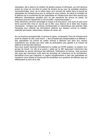 nécessaire, elle a abouti à la création de ghettos sociaux et ethniques, qui sont devenus
autant de zones de non-droit et autant de terrains de jeu pour de possibles situations
insurrectionnelles. Ainsi, de la même façon qu’il convient de mettre dans la boucle les
spécialistes de l’infrastructure pour le combat en zone urbaine, de même le ministère de
la défense par le truchement de ses spécialistes en infrastructure doit-il être associé aux
réflexions urbanistiques actuelles pour ne pas reproduire les erreurs du passé. Ce
processus pourrait s’apparenter à une nouvelle « haussmannisation ».
Cette démarche concerne davantage le moyen et le long terme. Une autre de plus court
terme pourrait être mise en œuvre par le SID, sous réserve de le doter des moyens
nécessaires : l’analyse des archives architecturales et urbanistiques des grandes villes
françaises pour collecter les informations relatives aux réseaux connus ou oubliés :
traboules lyonnaises, catacombes, réseaux de caves, etc.


Sur sa brochure promotionnelle, le service du génie, composante Terre de l’infrastructure
avant la création du SID, avait inscrit : « des compétences indispensables à la défense ».
Ses spécialistes ont encore de vastes champs à défricher tant dans leur mission
d’assistance aux armées que dans celle de participation plus globale à la mission de
défense et de sécurité intérieure.
Sans pour autant reprendre formellement le modèle de l’OTRI israélien, la création d’un
groupe de travail « la ville et la guerre » piloté par le SID regroupant notamment des
spécialistes du service technique des bâtiments, fortifications et travaux, mais pourquoi
pas aussi des chercheurs civils dans les domaines de l’urbanisme et de l’architecture,
permettrait d’une part d’apporter un regard complémentaire à celui des spécialistes du
combat en zone urbaine et d’autre part de sensibiliser aux questions de défense ceux qui
réfléchissent au futur de la ville.




                                          4
 