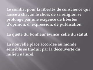 Le combat pour la libertés de conscience qui
laisse à chacun le choix de sa religion se
prolonge par une exigence de libertés
d’opinion, d’ expression, de publication.

La quête du bonheur évince celle du statut.
La nouvelle place accordée au monde
sensible se traduit par la découverte du
milieu naturel.

 