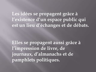 Les idées se propagent grâce à
l’existence d’un espace public qui
est un lieu d’échanges et de débats.
Elles se propagent aussi grâce à
l’impression de livre, de
journaux, d’almanachs et de
pamphlets politiques.

 