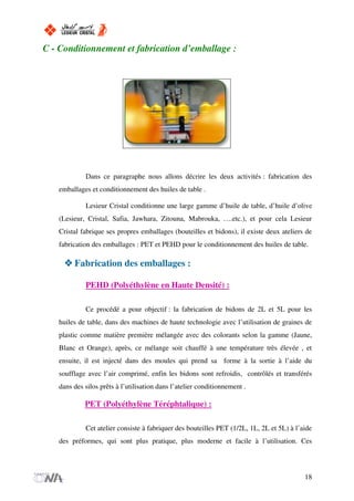 C - Conditionnement et fabrication d’emballage :
Dans ce paragraphe nous allons décrire les deux activités : fabrication des
emballages et conditionnement des huiles de table .
Lesieur Cristal conditionne une large gamme d’huile de table, d’huile d’olive
(Lesieur, Cristal, Safia, Jawhara, Zitouna, Mabrouka, ….etc.), et pour cela Lesieur
Cristal fabrique ses propres emballages (bouteilles et bidons), il existe deux ateliers de
fabrication des emballages : PET et PEHD pour le conditionnement des huiles de table.
Fabrication des emballages :
PEHD (Polyéthylène en Haute Densité) :
Ce procédé a pour objectif : la fabrication de bidons de 2L et 5L pour les
huiles de table, dans des machines de haute technologie avec l’utilisation de graines de
plastic comme matière première mélangée avec des colorants selon la gamme (Jaune,
Blanc et Orange), après, ce mélange soit chauffé à une température très élevée , et
ensuite, il est injecté dans des moules qui prend sa forme à la sortie à l’aide du
soufflage avec l’air comprimé, enfin les bidons sont refroidis, contrôlés et transférés
dans des silos prêts à l’utilisation dans l’atelier conditionnement .
PET (Polyéthylène Téréphtalique) :
Cet atelier consiste à fabriquer des bouteilles PET (1/2L, 1L, 2L et 5L) à l’aide
des préformes, qui sont plus pratique, plus moderne et facile à l’utilisation. Ces
18
 