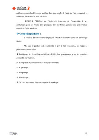préformes sont chauffés, puis soufflés dans des moules à l’aide de l’air comprimé et
contrôlés, enfin stockés dans des silos.
LESIEUR CRISTAL est s’intéressée beaucoup par l’innovation de ses
emballages pour les rendre plus pratiques, plus modernes, garantit une conservation
durable et facile à utiliser.
Conditionnement :
Il consiste de conditionner le produit fini et de le mettre dans son emballage
finale.
Afin que le produit soit conditionné et prêt à être consommé, les étapes se
présentent comme suites :
Positionner les bouteilles ou bidons à l’aide d’un positionneur selon les quantités
demandés par l’atelier.
Remplir les bouteilles selon la marque demandée.
Capsulage.
Etiquetage.
Encaissage.
Stocker les cartons dans un magasin de stockage.
19
 