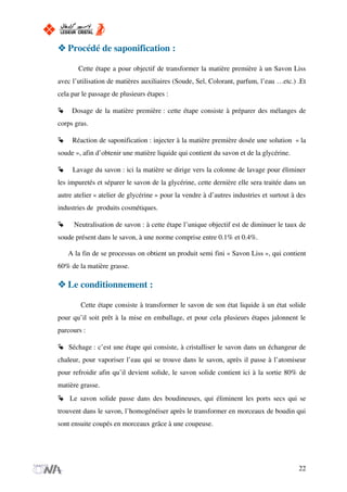 Procédé de saponification :
Cette étape a pour objectif de transformer la matière première à un Savon Liss
avec l’utilisation de matières auxiliaires (Soude, Sel, Colorant, parfum, l’eau …etc.) .Et
cela par le passage de plusieurs étapes :
Dosage de la matière première : cette étape consiste à préparer des mélanges de
corps gras.
Réaction de saponification : injecter à la matière première dosée une solution « la
soude », afin d’obtenir une matière liquide qui contient du savon et de la glycérine.
Lavage du savon : ici la matière se dirige vers la colonne de lavage pour éliminer
les impuretés et séparer le savon de la glycérine, cette dernière elle sera traitée dans un
autre atelier « atelier de glycérine » pour la vendre à d’autres industries et surtout à des
industries de produits cosmétiques.
Neutralisation de savon : à cette étape l’unique objectif est de diminuer le taux de
soude présent dans le savon, à une norme comprise entre 0.1% et 0.4%.
A la fin de se processus on obtient un produit semi fini « Savon Liss », qui contient
60% de la matière grasse.
Le conditionnement :
Cette étape consiste à transformer le savon de son état liquide à un état solide
pour qu’il soit prêt à la mise en emballage, et pour cela plusieurs étapes jalonnent le
parcours :
Séchage : c’est une étape qui consiste, à cristalliser le savon dans un échangeur de
chaleur, pour vaporiser l’eau qui se trouve dans le savon, après il passe à l’atomiseur
pour refroidir afin qu’il devient solide, le savon solide contient ici à la sortie 80% de
matière grasse.
Le savon solide passe dans des boudineuses, qui éliminent les ports secs qui se
trouvent dans le savon, l’homogénéiser après le transformer en morceaux de boudin qui
sont ensuite coupés en morceaux grâce à une coupeuse.
22
 
