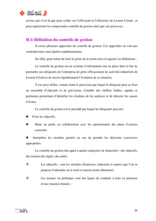 service qui n’est là que pour veiller sur l’efficacité et l’efficience de Lesieur Cristal, et
pour représenter les composantes contrôle de gestion ainsi que son processus.
II-1-Définition du contrôle de gestion
Il existe plusieurs approches du contrôle de gestion. Ces approches ne sont pas
contradictoires mais plutôt complémentaires.
En effet, pour tenter de faire le point sur le terme nous évoquons ces définitions :
Le contrôle de gestion est un système d’information mis en place dans le but de
permettre aux dirigeants de l’entreprise de gérer efficacement les activités industriels de
Lesieur Cristal et de suivre régulièrement l’évolution de sa situation.
Il est aussi défini, comme étant le processus par lequel le dirigeant peut se fixer
un ensemble d’objectifs et de prévisions, d’établir des chiffres fiables, rapides et
pertinents permettant d’identifier les résultats, de les analyser et de détecter les causes
d’écarts.
Le contrôle de gestion est le procédé par lequel les dirigeants peuvent :
Fixer les objectifs.
Mette au point, en collaboration avec les opérationnels des plans d’actions
correctifs.
Interpréter les résultats partiels en vue de prendre les décisions correctives
appropriées.
Le contrôle de gestion fait appel à quatre catégories de dispositifs : des objectifs,
des normes des règles, des outils.
Les objectifs : sont les résultats (financiers, industriel et autres) que l’on se
propose d’atteindre sur à court et moyen terme déterminé;
Les normes ou politiques sont des lignes de conduite à tenir en présence
d’une situation donnée ;
26
 
