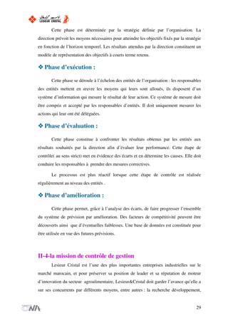 Cette phase est déterminée par la stratégie définie par l’organisation. La
direction prévoit les moyens nécessaires pour atteindre les objectifs fixés par la stratégie
en fonction de l’horizon temporel. Les résultats attendus par la direction constituent un
modèle de représentation des objectifs à courts terme retenu.
Phase d’exécution :
Cette phase se déroule à l’échelon des entités de l’organisation : les responsables
des entités mettent en œuvre les moyens qui leurs sont alloués, ils disposent d’un
système d’information qui mesure le résultat de leur action. Ce système de mesure doit
être compris et accepté par les responsables d’entités. Il doit uniquement mesurer les
actions qui leur ont été déléguées.
Phase d’évaluation :
Cette phase constitue à confronter les résultats obtenus par les entités aux
résultats souhaités par la direction afin d’évaluer leur performance. Cette étape de
contrôle( au sens strict) met en évidence des écarts et en détermine les causes. Elle doit
conduire les responsables à prendre des mesures correctives.
Le processus est plus réactif lorsque cette étape de contrôle est réalisée
régulièrement au niveau des entités .
Phase d’amélioration :
Cette phase permet, grâce à l’analyse des écarts, de faire progresser l’ensemble
du système de prévision par amélioration. Des facteurs de compétitivité peuvent être
découverts ainsi que d’éventuelles faiblesses. Une base de données est constituée pour
être utilisée en vue des futures prévisions.
II-4-la mission de contrôle de gestion
Lesieur Cristal est l’une des plus importantes entreprises industrielles sur le
marché marocain, et pour préserver sa position de leader et sa réputation de moteur
d’innovation du secteur agroalimentaire, Lesieur&Cristal doit garder l’avance qu’elle a
sur ses concurrents par différents moyens, entre autres : la recherche développement,
29
 
