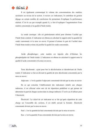 Il est également communiqué le volume des consommations des matières
auxiliaires au niveau de la section. A travers ces indicateurs, le contrôleur de gestion
dégage un certain nombre de conclusions lui permettant d’expliquer la performance
réalisée. C’est le cas par exemple quand il y a lieu d’expliquer l’augmentation d’une
matière consommée et la qualité d’huile traitée.
La soude caustique : elle est généralement utilisé pour éliminer l’acidité que
l’huile brute contient. L’indicateur est obtenu en calculant le rapport entre la quantité de
soude consommée et la mise en œuvre. Il permet d’estimer la part de l’acidité dans
l’huile brute traitée et donc de justifier la qualité de soude consommée.
Acide phosphorique : cette matière est injectée afin d’éliminer les
phospholipides de l’huile traitée .L’indicateur est obtenu en calculant le rapport entre la
qualité d’acide consommée et la mise en œuvre.
Terre décolorante : ayant pour but la décolorisation et désodorisant de l’huile
traitée. L’indicateur se fait en divisant la qualité de terre décolorante consommée par la
mise en œuvre.
Adjuvants : c’est la qualité d’adjuvants consommée divisée par la mise en œuvre
En ce qui concerne l’établissement des indicateurs relatifs aux charges
indirectes, il est effectué selon une clé de répartition prédéfinie et qui permet de
déterminer la part de chaque section dans la charge indirecte. C’est le cas d’ailleurs pour
l’électricité.
Électricité : Le calcul de cet indicateur ne se fait qu’après répartition de cette
charge sur l’ensemble des sections, il est établi suivant la formule : Electricité
consommée divisée par la mise en œuvre.
Fuel : c’est la quantité de fuel consommée divisée par la mise en œuvre.
Eau : c’est la quantité d’eau consommée divisée par la mise en œuvre.
33
 