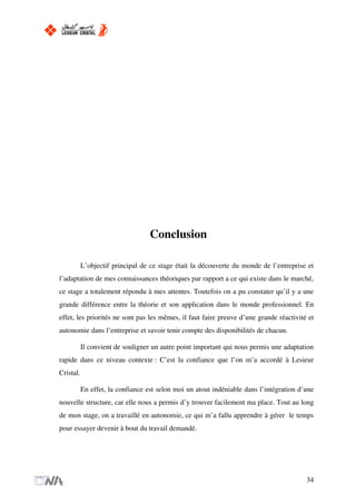 Conclusion
L’objectif principal de ce stage était la découverte du monde de l’entreprise et
l’adaptation de mes connaissances théoriques par rapport a ce qui existe dans le marché,
ce stage a totalement répondu à mes attentes. Toutefois on a pu constater qu’il y a une
grande différence entre la théorie et son application dans le monde professionnel. En
effet, les priorités ne sont pas les mêmes, il faut faire preuve d’une grande réactivité et
autonomie dans l’entreprise et savoir tenir compte des disponibilités de chacun.
Il convient de souligner un autre point important qui nous permis une adaptation
rapide dans ce niveau contexte : C’est la confiance que l’on m’a accordé à Lesieur
Cristal.
En effet, la confiance est selon moi un atout indéniable dans l’intégration d’une
nouvelle structure, car elle nous a permis d’y trouver facilement ma place. Tout au long
de mon stage, on a travaillé en autonomie, ce qui m’a fallu apprendre à gérer le temps
pour essayer devenir à bout du travail demandé.
34
 