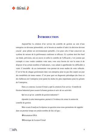 INTRODUCTION
Aujourd’hui la création d’un service du contrôle de gestion au sein d’une
entreprise est devenue primordiale, car le besoin en matière d’aide à la décision devient
crucial pour piloter un environnement perturbé, c’est pour cela il faut concevoir un
système de mesure de la performance conforme et efficace. Ce système doit être basé
sur étude, prévision, mis en œuvre et enfin le contrôle de l’efficacité, c’est comme par
exemple si vous voulez conduire votre auto, vous avez besoin de voir la route et de
disposer d’un certain nombres d’indicateurs, vous aidant à appréhender les difficultés à
venir. L’ensemble de ces instruments vous permet de rester maître de votre véhicule.
C’est le but de chaque gestionnaire dans son entreprise pour ne pas être surpris un jour
des instabilités de toutes nature. C’est pour quoi un diagnostic périodique des force et
des faiblesses de l’entreprise reste parmi les tâches les plus importantes pour les gérants
de l’entreprise.
Dans ce contexte, Lesieur Cristal a opté la création d’un service Contrôle de
Gestion Industriel pour assurer la bonne gestion et suivi de ses activités.
Qu’est ce qu’un contrôle de gestion industriel ?
répondre à cette interrogation, permet à l’évidence de cerner la notion de
contrôle de gestion.
Mais avant d’analyser la réponse en question nous nous permettons de rappeler
dans un premier temps un certain nombre de fait, tel que :
Présentation ONA
Historique de Lesieur Cristal
4
 