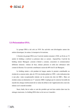 I.1-Présentation ONA.
Le groupe ONA a été crée en 1919. Ses activités sont développées autour des
métiers historiques, les mines, le transport et le tourisme.
L’histoire du groupe ONA avec l’activité minière remonte à 1928. au fil de ces 72
années le holding a renforcé sa présence dans ce secteur . Aujourd’hui, l’activité du
holding minier Managem .consiste d’abord a extraire, concentrer et commercialiser
différents minerais : métaux de base, métaux précieux et enfin des substances utile
comme la fluorine. Ces activités contribuent à raison de 80% du CA de Managem.
Le holding minier a été pendant de longue années le premier contribuable au
résultat de sa maison mère .plus de 32% du résultat global en 1999 « cette réalisation due
à une plus- value exceptionnelle réalisée sur la cession des titre de SMI ». Mais cet
résultat connu un diminution en 1er
semestre 2000 s’explique par le contexte favorable du
marché des change (renforcement de la valeur du dollar) et de l’appréciation des cours des
métaux sur le marché mondial.
Sucre, huile, lait et sodas se sont des produits qui ont leurs entrées dans tous les
ménages marocains. Le holding ONA dicte sa loi sur ces 4 marchés :
6
 