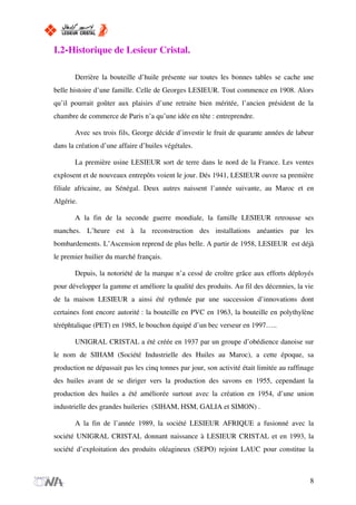 I.2-Historique de Lesieur Cristal.
Derrière la bouteille d’huile présente sur toutes les bonnes tables se cache une
belle histoire d’une famille. Celle de Georges LESIEUR. Tout commence en 1908. Alors
qu’il pourrait goûter aux plaisirs d’une retraite bien méritée, l’ancien président de la
chambre de commerce de Paris n’a qu’une idée en tête : entreprendre.
Avec ses trois fils, George décide d’investir le fruit de quarante années de labeur
dans la création d’une affaire d’huiles végétales.
La première usine LESIEUR sort de terre dans le nord de la France. Les ventes
explosent et de nouveaux entrepôts voient le jour. Dés 1941, LESIEUR ouvre sa première
filiale africaine, au Sénégal. Deux autres naissent l’année suivante, au Maroc et en
Algérie.
A la fin de la seconde guerre mondiale, la famille LESIEUR retrousse ses
manches. L’heure est à la reconstruction des installations anéanties par les
bombardements. L’Ascension reprend de plus belle. A partir de 1958, LESIEUR est déjà
le premier huilier du marché français.
Depuis, la notoriété de la marque n’a cessé de croître grâce aux efforts déployés
pour développer la gamme et améliore la qualité des produits. Au fil des décennies, la vie
de la maison LESIEUR a ainsi été rythmée par une succession d’innovations dont
certaines font encore autorité : la bouteille en PVC en 1963, la bouteille en polythylène
téréphtalique (PET) en 1985, le bouchon équipé d’un bec verseur en 1997…..
UNIGRAL CRISTAL a été créée en 1937 par un groupe d’obédience danoise sur
le nom de SIHAM (Société Industrielle des Huiles au Maroc), a cette époque, sa
production ne dépassait pas les cinq tonnes par jour, son activité était limitée au raffinage
des huiles avant de se diriger vers la production des savons en 1955, cependant la
production des huiles a été améliorée surtout avec la création en 1954, d’une union
industrielle des grandes huileries (SIHAM, HSM, GALIA et SIMON) .
A la fin de l’année 1989, la société LESIEUR AFRIQUE a fusionné avec la
société UNIGRAL CRISTAL donnant naissance à LESIEUR CRISTAL et en 1993, la
société d’exploitation des produits oléagineux (SEPO) rejoint LAUC pour constitue la
8
 
