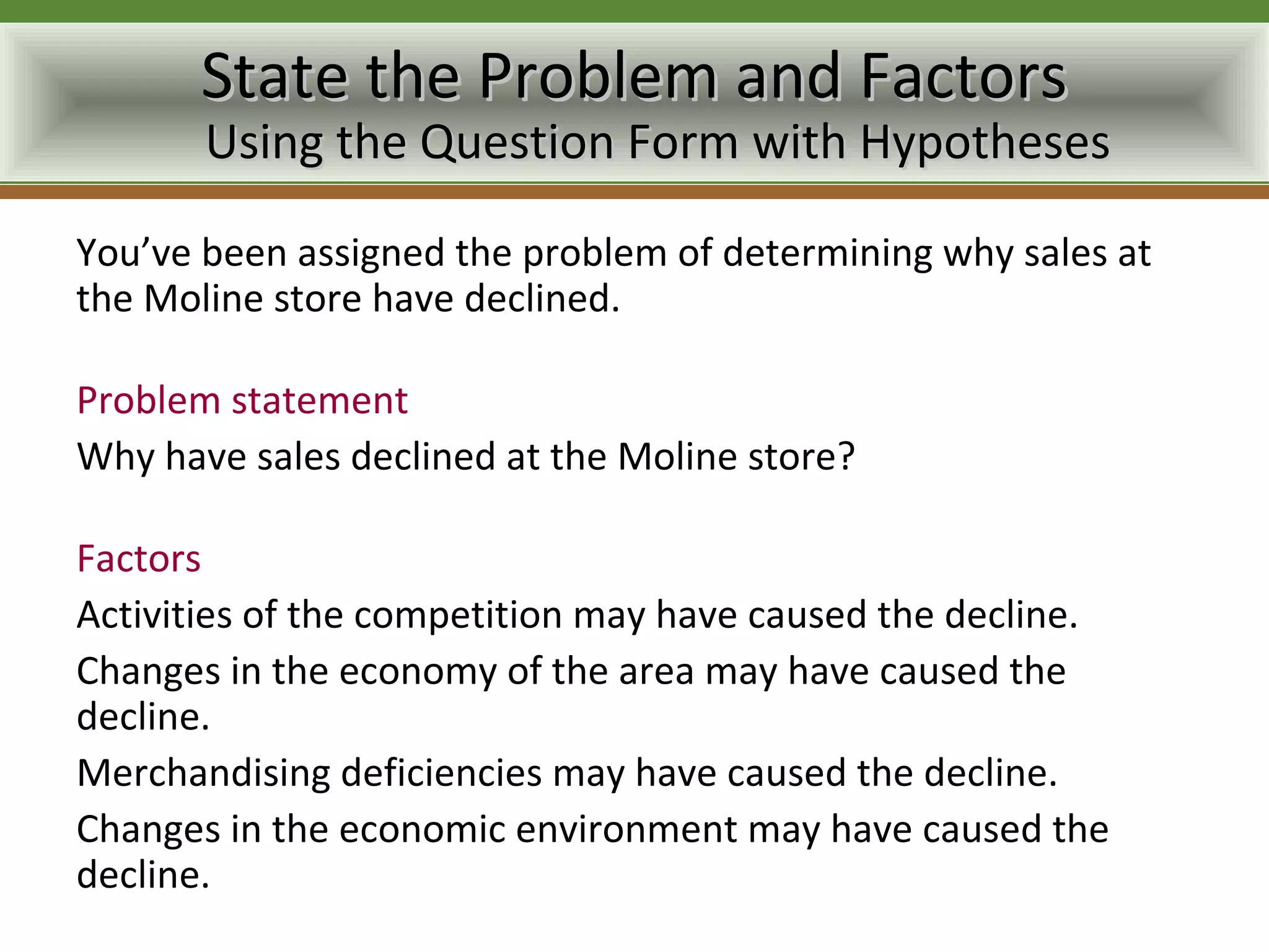 State the Problem and Factors
       Using the Question Form with Hypotheses

You’ve been assigned the problem of determining why sales at
the Moline store have declined.

Problem statement
Why have sales declined at the Moline store?

Factors
Activities of the competition may have caused the decline.
Changes in the economy of the area may have caused the
decline.
Merchandising deficiencies may have caused the decline.
Changes in the economic environment may have caused the
decline.
 