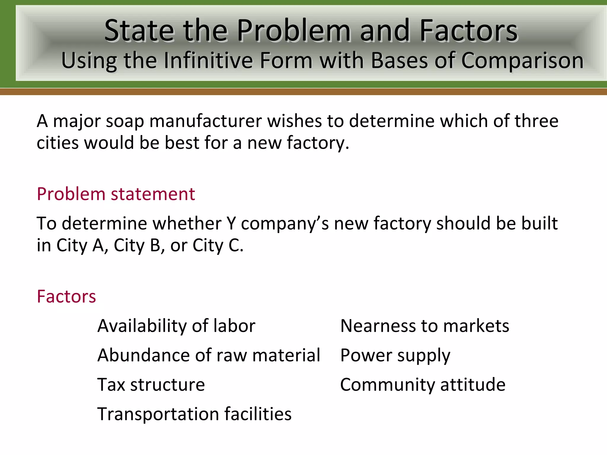 State the Problem and Factors
  Using the Infinitive Form with Bases of Comparison

A major soap manufacturer wishes to determine which of three
cities would be best for a new factory.

Problem statement
To determine whether Y company’s new factory should be built
in City A, City B, or City C.

Factors
          Availability of labor     Nearness to markets
          Abundance of raw material Power supply
          Tax structure             Community attitude
          Transportation facilities
 