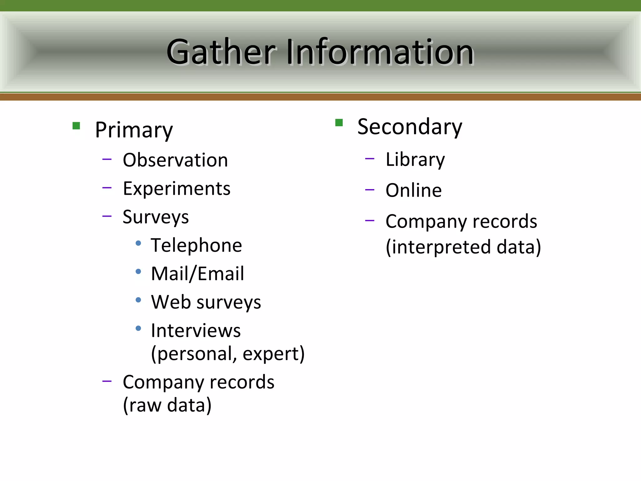 Gather Information
 Primary                       Secondary
  –   Observation                –   Library
  –   Experiments                –   Online
  –   Surveys                    –   Company records
        • Telephone                  (interpreted data)
        • Mail/Email
        • Web surveys
        • Interviews
          (personal, expert)
  –   Company records
      (raw data)
 