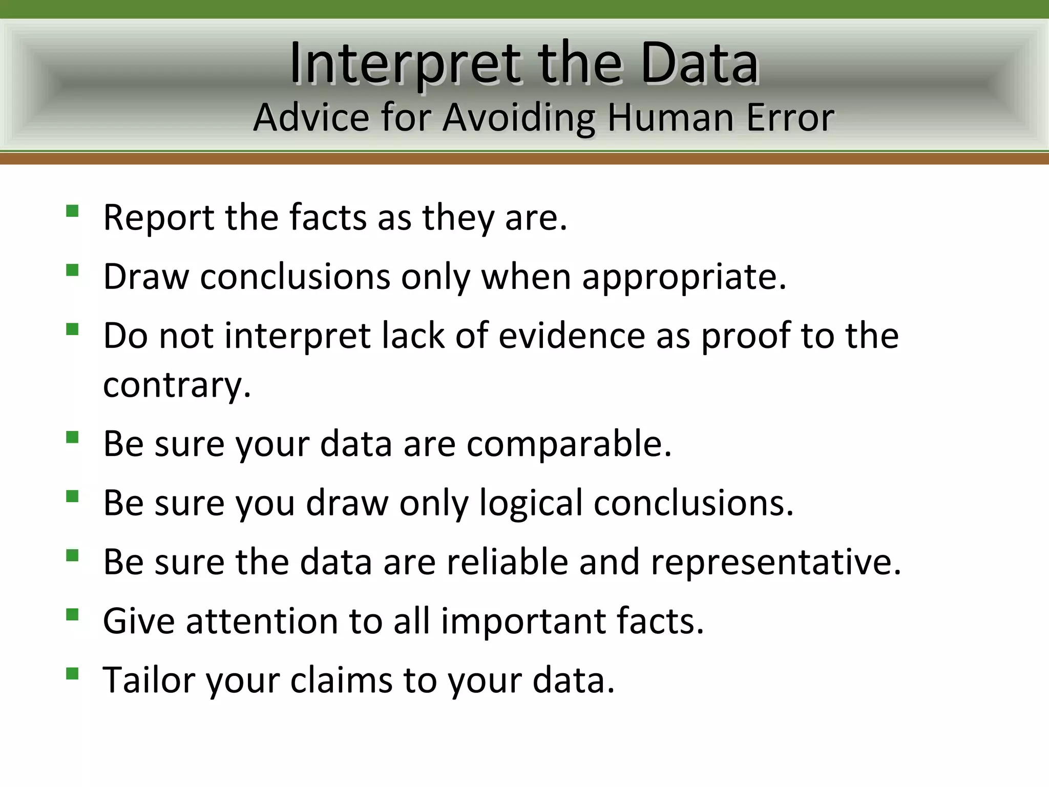 Interpret the Data
           Advice for Avoiding Human Error

 Report the facts as they are.
 Draw conclusions only when appropriate.
 Do not interpret lack of evidence as proof to the
  contrary.
 Be sure your data are comparable.
 Be sure you draw only logical conclusions.
 Be sure the data are reliable and representative.
 Give attention to all important facts.
 Tailor your claims to your data.
 