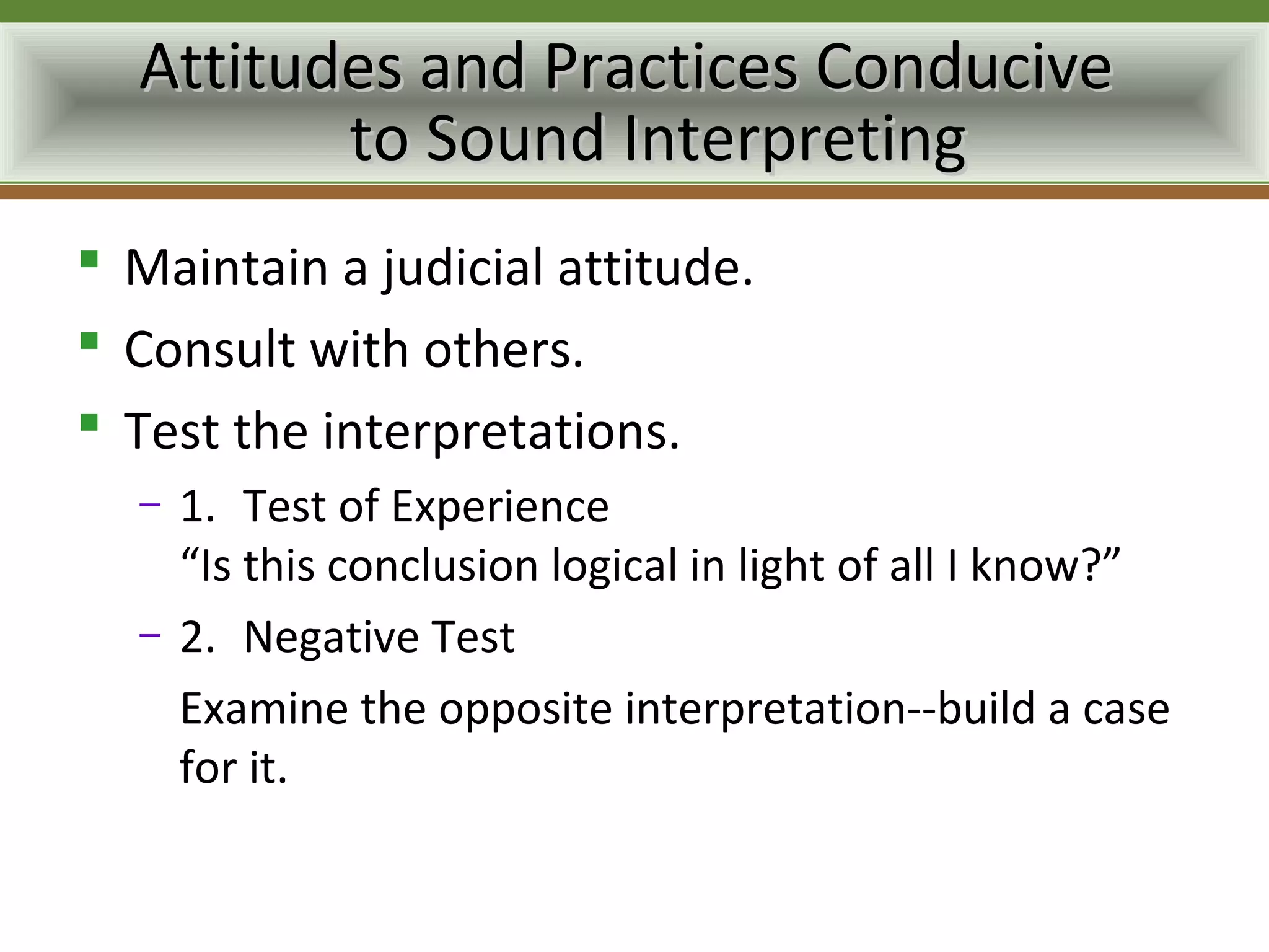 Attitudes and Practices Conducive
         to Sound Interpreting
 Maintain a judicial attitude.
 Consult with others.
 Test the interpretations.
  –   1. Test of Experience
      “Is this conclusion logical in light of all I know?”
  –   2. Negative Test
      Examine the opposite interpretation--build a case
      for it.
 