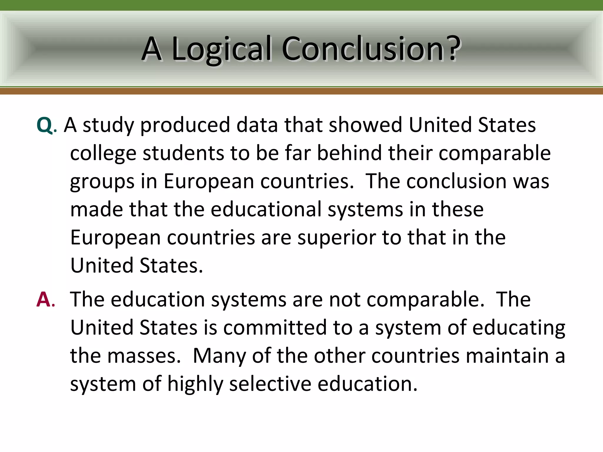 A Logical Conclusion?
Q. A study produced data that showed United States
   college students to be far behind their comparable
   groups in European countries. The conclusion was
   made that the educational systems in these
   European countries are superior to that in the
   United States.
A. The education systems are not comparable. The
   United States is committed to a system of educating
   the masses. Many of the other countries maintain a
   system of highly selective education.
 