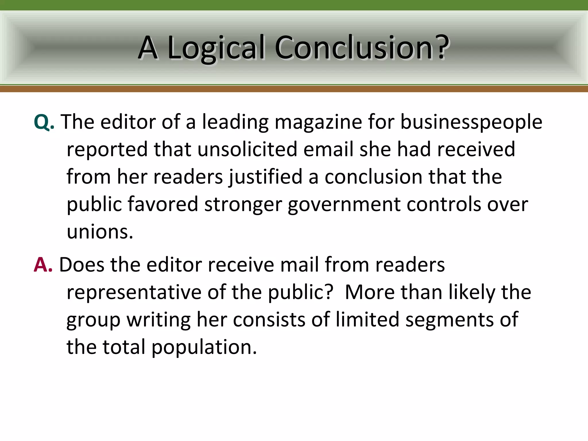 A Logical Conclusion?
Q. The editor of a leading magazine for businesspeople
    reported that unsolicited email she had received
    from her readers justified a conclusion that the
    public favored stronger government controls over
    unions.
A. Does the editor receive mail from readers
    representative of the public? More than likely the
    group writing her consists of limited segments of
    the total population.
 