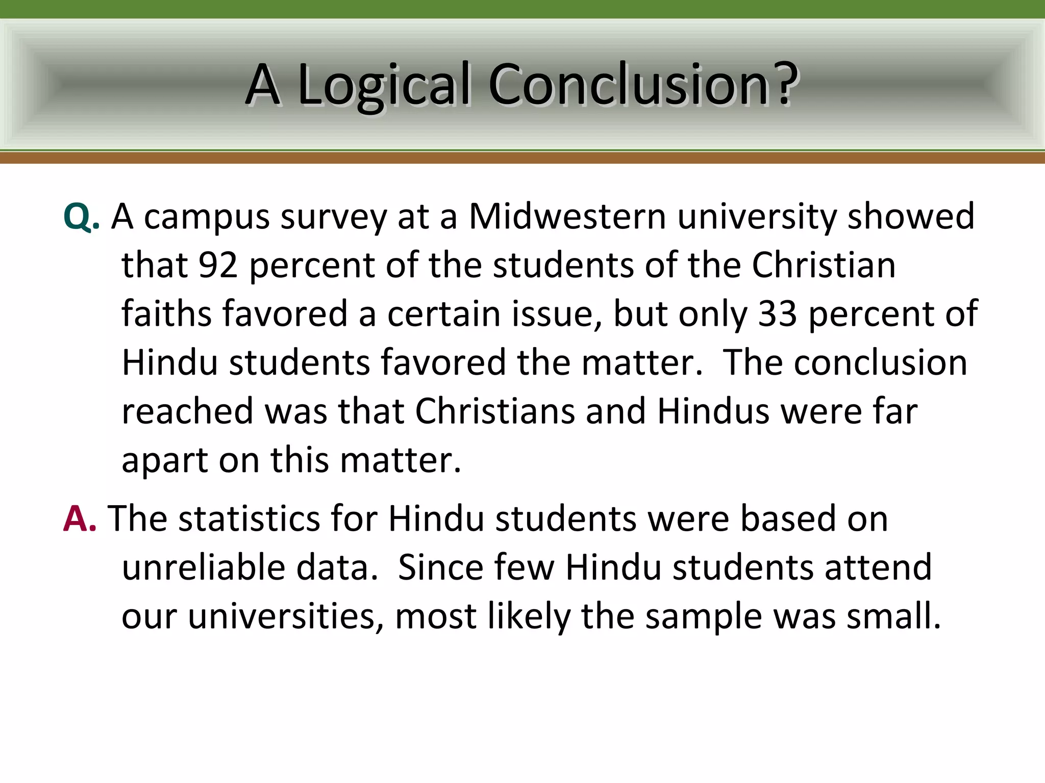 A Logical Conclusion?
Q. A campus survey at a Midwestern university showed
    that 92 percent of the students of the Christian
    faiths favored a certain issue, but only 33 percent of
    Hindu students favored the matter. The conclusion
    reached was that Christians and Hindus were far
    apart on this matter.
A. The statistics for Hindu students were based on
    unreliable data. Since few Hindu students attend
    our universities, most likely the sample was small.
 