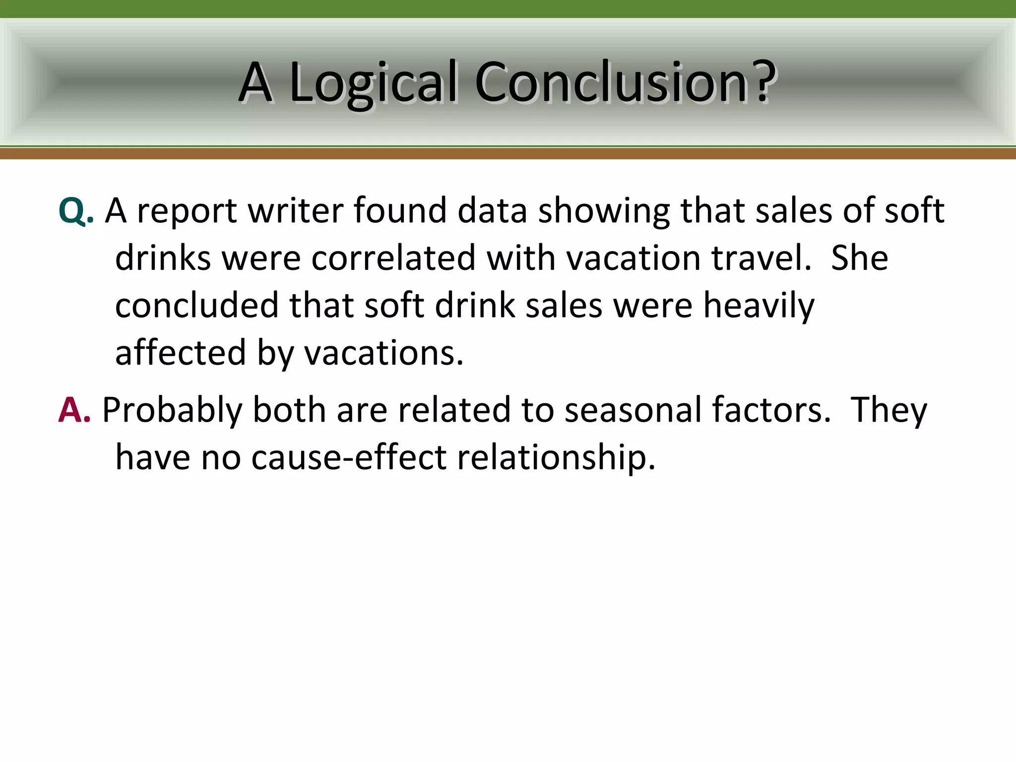 A Logical Conclusion?
Q. A report writer found data showing that sales of soft
    drinks were correlated with vacation travel. She
    concluded that soft drink sales were heavily
    affected by vacations.
A. Probably both are related to seasonal factors. They
    have no cause-effect relationship.
 