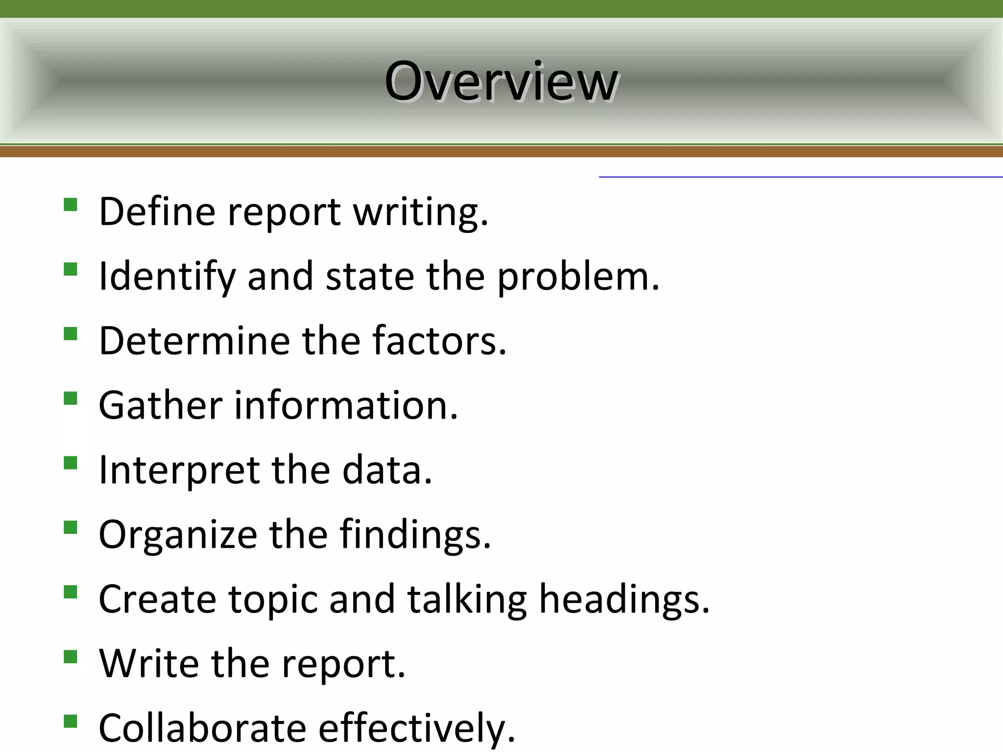 Overview
   Define report writing.
   Identify and state the problem.
   Determine the factors.
   Gather information.
   Interpret the data.
   Organize the findings.
   Create topic and talking headings.
   Write the report.
   Collaborate effectively.
 