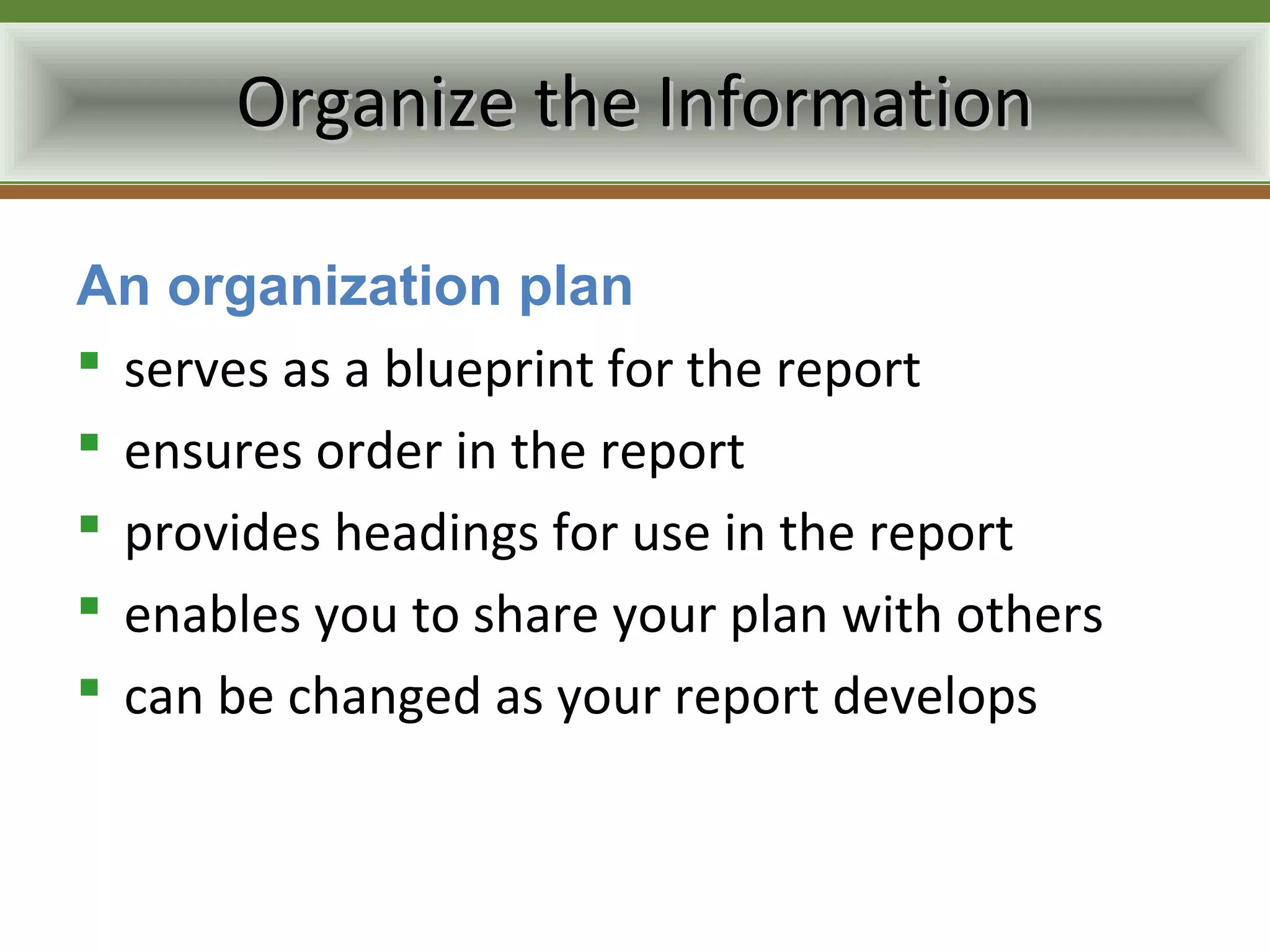 Organize the Information

An organization plan
 serves as a blueprint for the report
 ensures order in the report
 provides headings for use in the report
 enables you to share your plan with others
 can be changed as your report develops
 