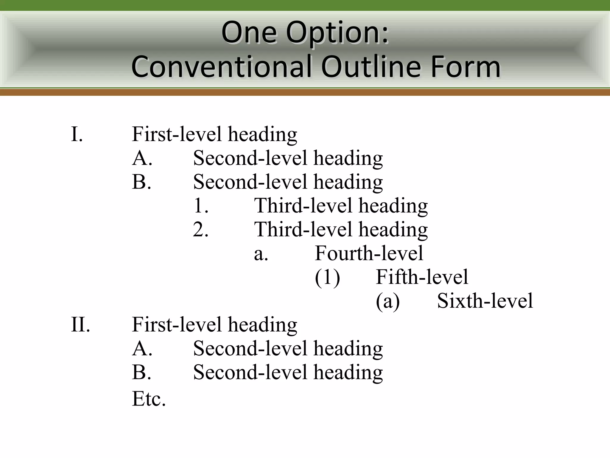 One Option:
      Conventional Outline Form
I.    First-level heading
      A.      Second-level heading
      B.      Second-level heading
              1.     Third-level heading
              2.     Third-level heading
                     a.     Fourth-level
                            (1)    Fifth-level
                                   (a)    Sixth-level
II.   First-level heading
      A.      Second-level heading
      B.      Second-level heading
      Etc.
 