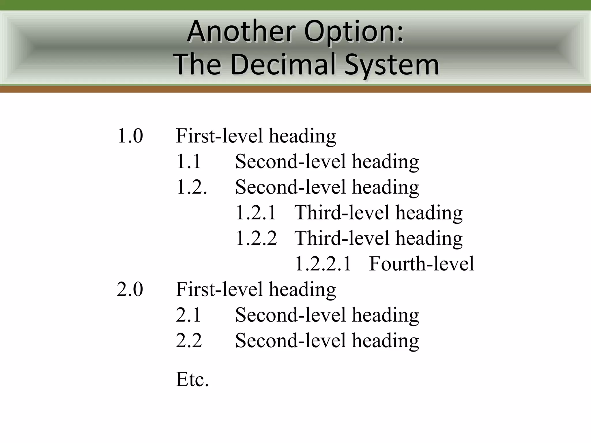Another Option:
      The Decimal System

1.0   First-level heading
      1.1     Second-level heading
      1.2. Second-level heading
              1.2.1 Third-level heading
              1.2.2 Third-level heading
                     1.2.2.1 Fourth-level
2.0   First-level heading
      2.1     Second-level heading
      2.2     Second-level heading
      Etc.
 
