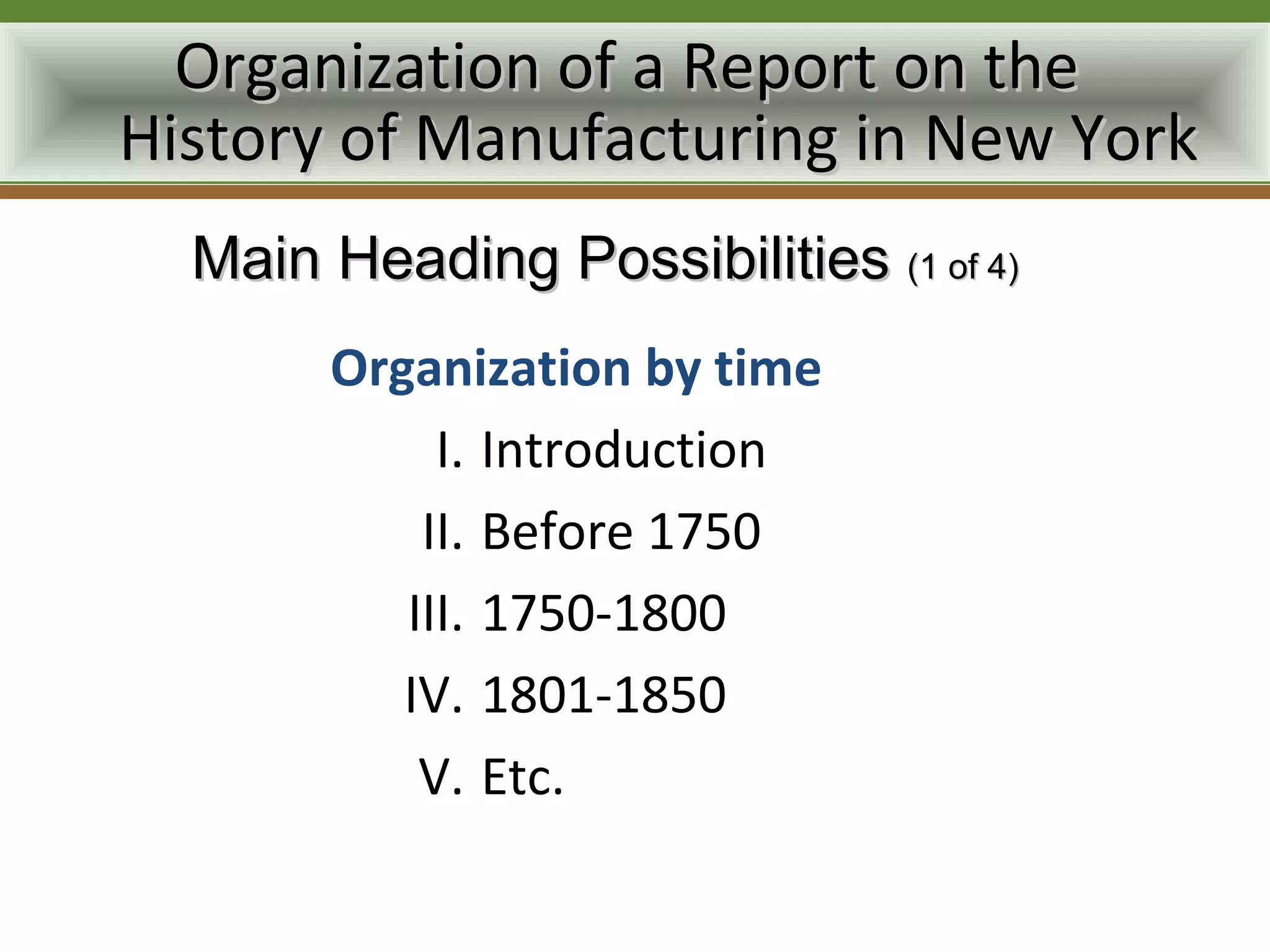 Organization of a Report on the
History of Manufacturing in New York
  Main Heading Possibilities (1 of 4)
       Organization by time
            I. Introduction
           II. Before 1750
          III. 1750-1800
          IV. 1801-1850
           V. Etc.
 