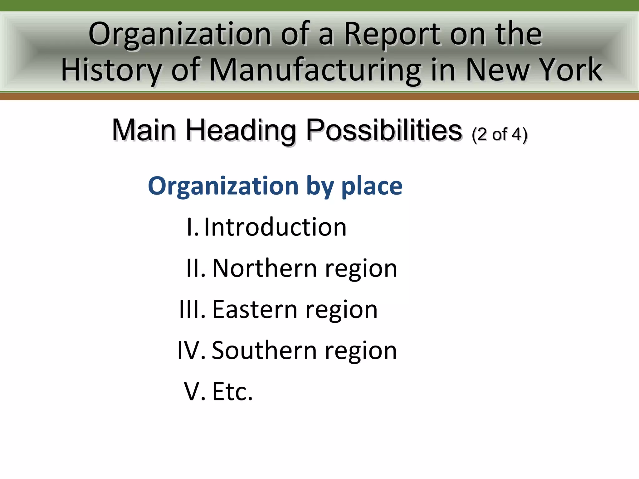 Organization of a Report on the
History of Manufacturing in New York
   Main Heading Possibilities (2 of 4)
      Organization by place
         I. Introduction
         II. Northern region
        III. Eastern region
        IV. Southern region
         V. Etc.
 