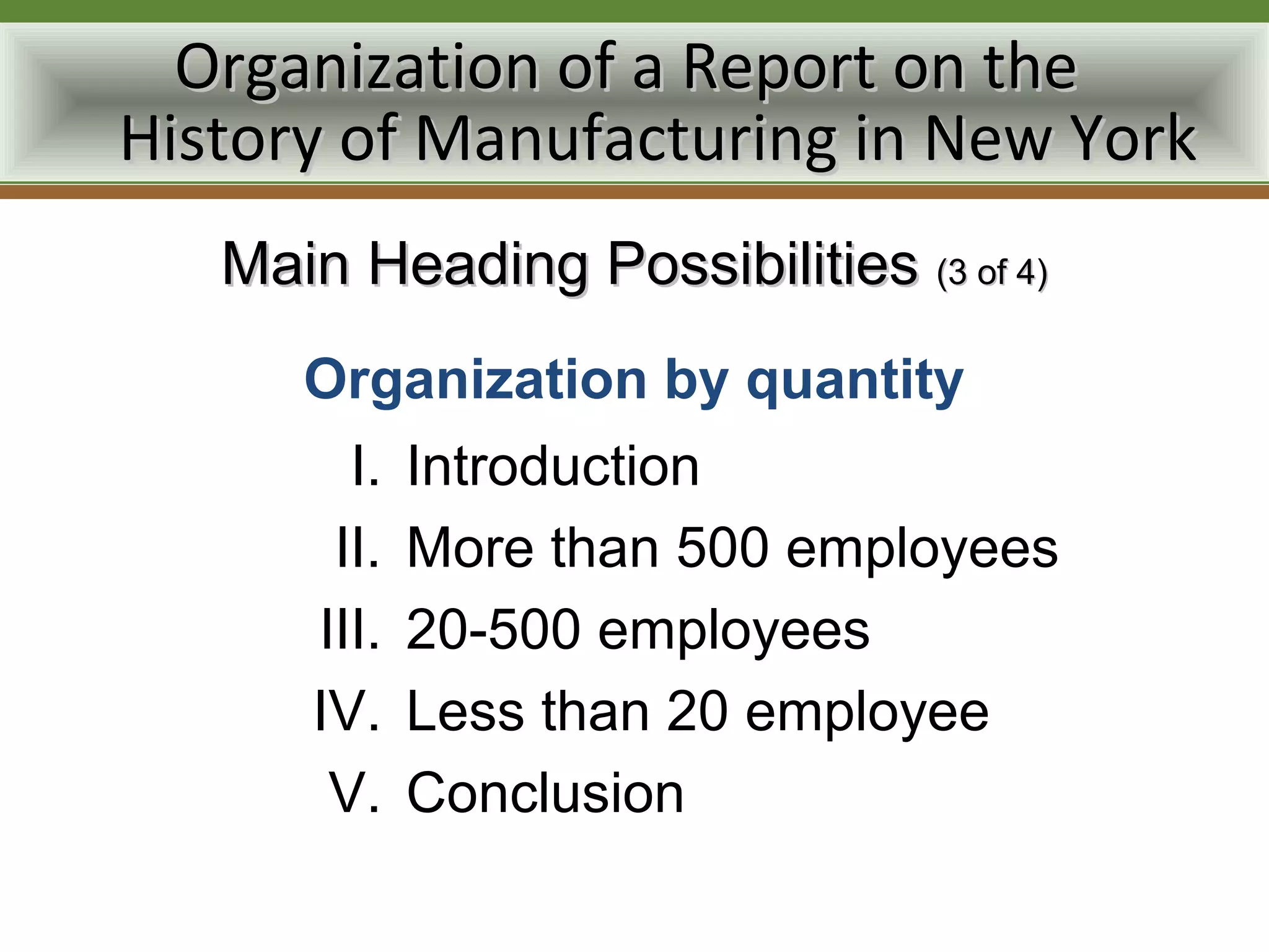 Organization of a Report on the
History of Manufacturing in New York
   Main Heading Possibilities (3 of 4)
      Organization by quantity
        I.   Introduction
       II.   More than 500 employees
      III.   20-500 employees
      IV.    Less than 20 employee
       V.    Conclusion
 