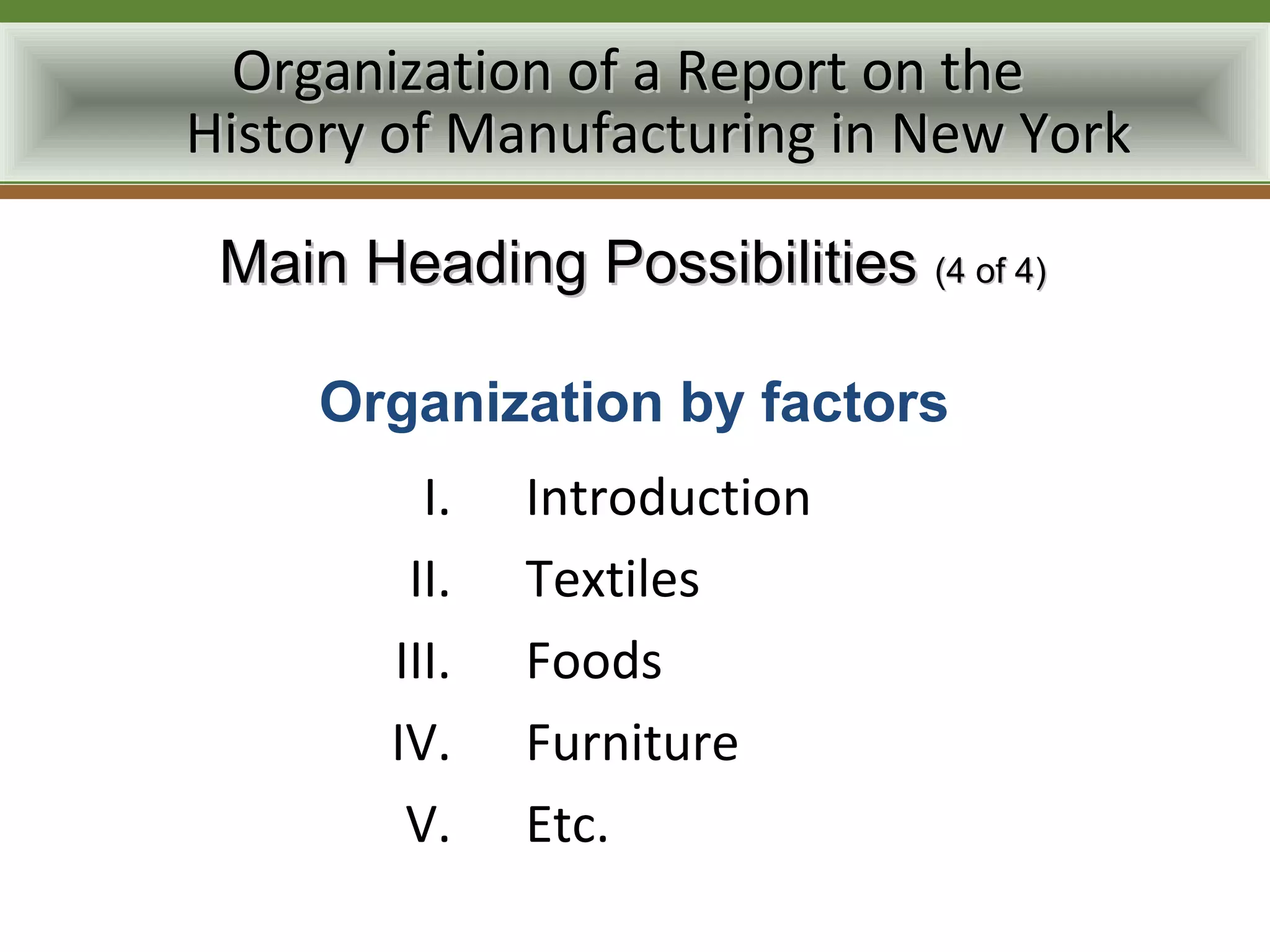 Organization of a Report on the
History of Manufacturing in New York

 Main Heading Possibilities (4 of 4)

     Organization by factors
          I.   Introduction
         II.   Textiles
        III.   Foods
        IV.    Furniture
         V.    Etc.
 